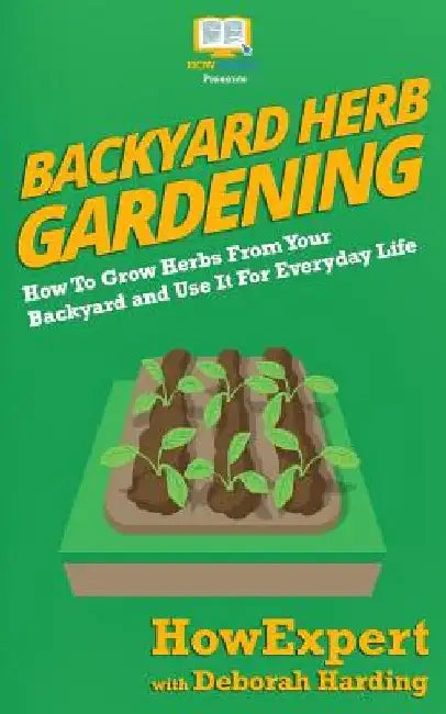 Backyard Herb Gardening: How To Grow Herbs From Your Backyard and Use It For Everyday Life by Deborah Harding