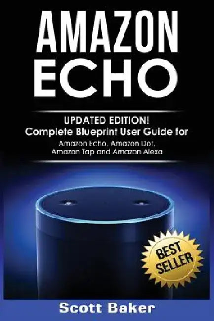 Amazon Echo: Updated Edition! Complete Blueprint User Guide for Amazon Echo, Amazon Dot, Amazon Tap and Amazon Alexa by Scott Baker