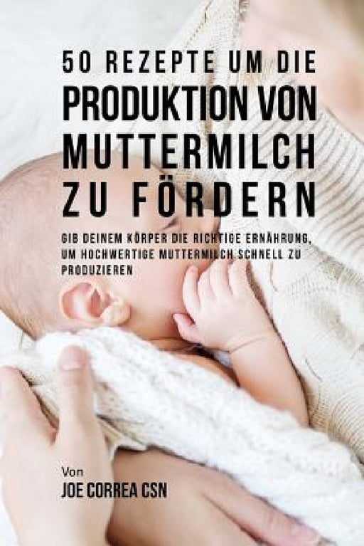 50 Rezepte um die Produktion von Muttermilch zu fördern: Gib deinem Körper die richtige Ernährung, um hochwertige Muttermilch schnell zu produzieren by Joe Correa Csn