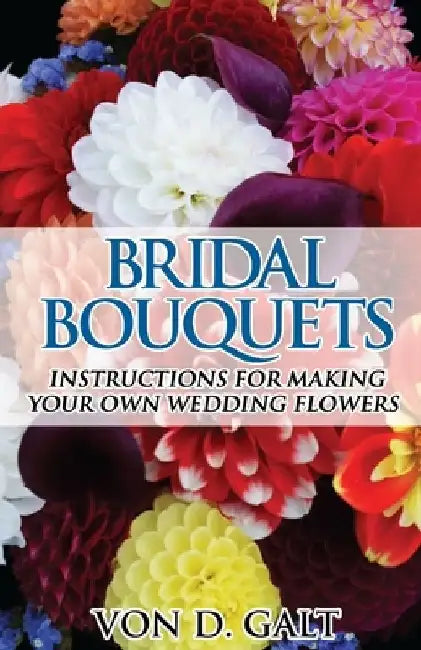 Bridal Bouquets: Instructions for Making Your Own Wedding Flowers by Von D. Galt