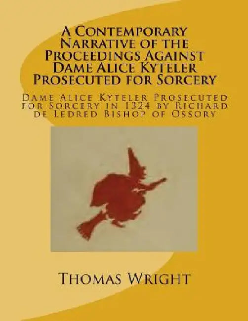 A Contemporary Narrative of the Proceedings Against Dame Alice Kyteler Prosecuted for Sorcery: Dame Alice Kyteler Prosecuted for Sorcery in 1324 by Ri by Thomas Wright