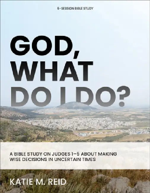 God, What Do I Do?: A Bible Study on Judges 1-5 about Making Wise Decisions in Uncertain Times by Katie M. Reid