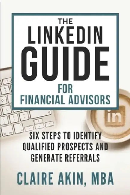 The LinkedIn Guide for Financial Advisors: Six Steps to Identify Qualified Prospects and Generate Referrals by Claire Akin Mba