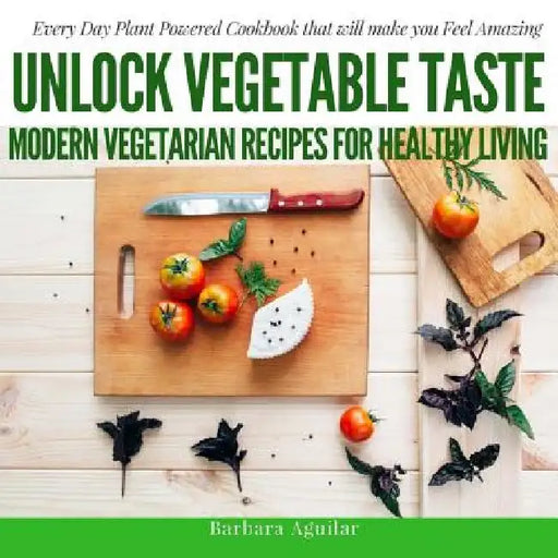 Unlock Vegetable Taste: Modern Vegetarian Recipes for Healthy Living: Everyday Plant Powered Cookbook that will make you Feel Amazing by Babara Aguilar
