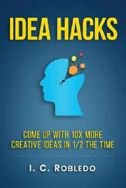 Idea Hacks: Come up with 10X More Creative Ideas in 1/2 the Time by I. C. Robledo