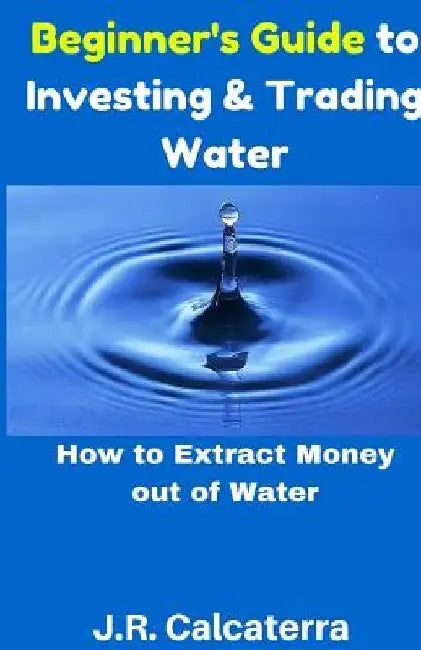 Beginner's Guide to Investing & Trading Water: How to Extract Money Out of Water by J. R. Calcaterra