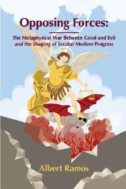 Opposing Forces: The Metaphysical War Between Good and Evil and the Shaping of Secular Modern Progress by Albert Ramos