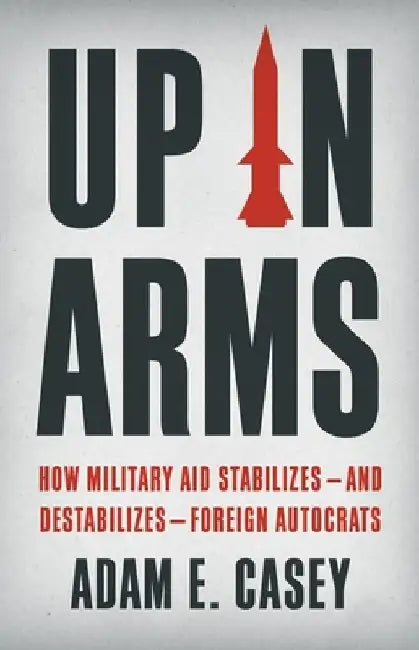 Up in Arms: How Military Aid Stabilizes--And Destabilizes--Foreign Autocrats by Adam E. Casey
