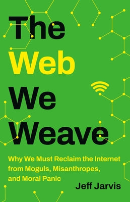 The Web We Weave: Why We Must Reclaim the Internet from Moguls, Misanthropes, and Moral Panic by Jeff Jarvis