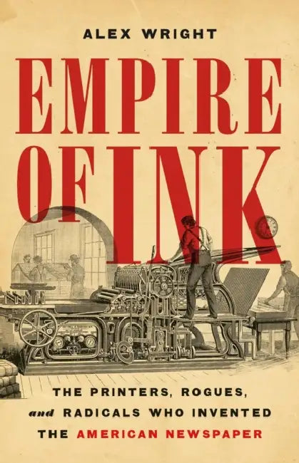 Empire of Ink: The Printers, Rogues, and Radicals Who Invented the American Newspaper by Alex Wright