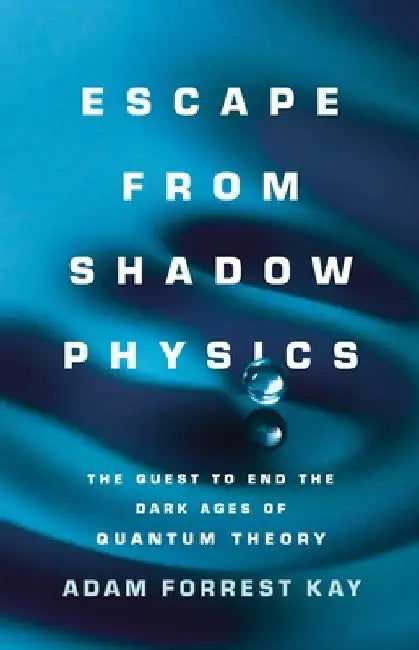Escape from Shadow Physics: The Quest to End the Dark Ages of Quantum Theory by Adam Forrest Kay