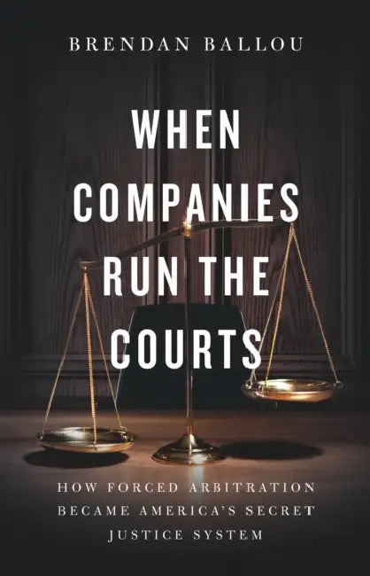 When Companies Run the Courts: How Forced Arbitration Became America's Secret Justice System by Brendan Ballou