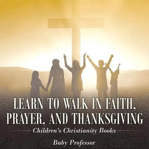 Learn to Walk in Faith, Prayer, and Thanksgiving Children's Christianity Books by Baby Professor