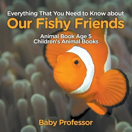 Everything That You Need to Know about Our Fishy Friends - Animal Book Age 5 Children's Animal Books by Baby Professor