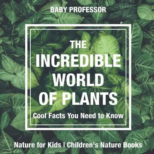 The Incredible World of Plants - Cool Facts You Need to Know - Nature for Kids Children's Nature Books by Baby Professor