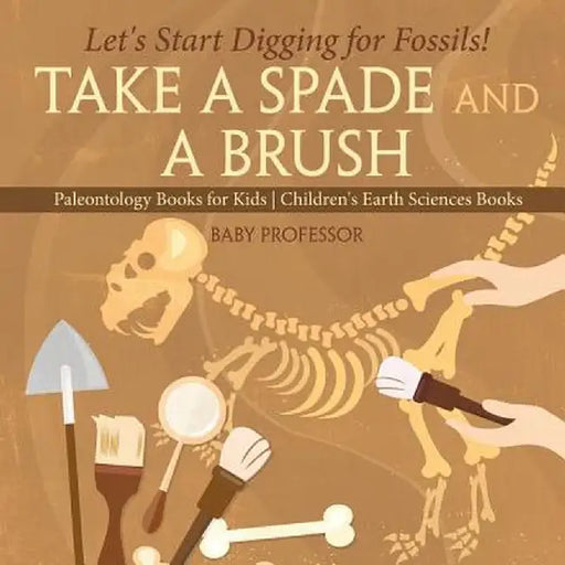 Take a Spade and a Brush - Let's Start Digging for Fossils! Paleontology Books for Kids Children's Earth Sciences Books by Baby Professor