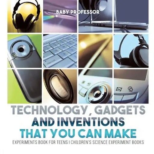 Technology, Gadgets and Inventions That You Can Make - Experiments Book for Teens - Children's Science Experiment Books by Baby Professor