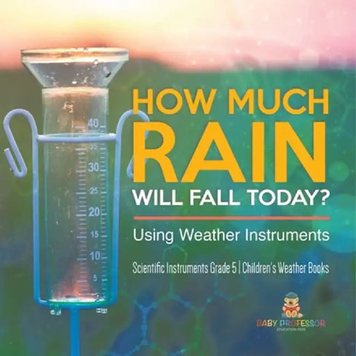 How Much Rain Will Fall Today? Using Weather Instruments Scientific Instruments Grade 5 Children's Weather Books by Baby Professor