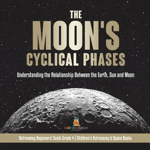 The Moon's Cyclical Phases: Understanding the Relationship Between the Earth, Sun and Moon - Astronomy Beginners' Guide Grade 4 - Children's Astro by Baby Professor