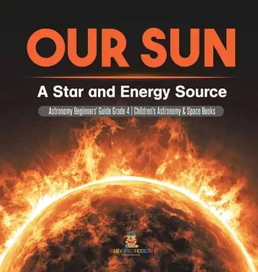 Our Sun: A Star and Energy Source - Astronomy Beginners' Guide Grade 4 - Children's Astronomy & Space Books by Baby Professor