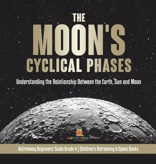 The Moon's Cyclical Phases: Understanding the Relationship Between the Earth, Sun and Moon - Astronomy Beginners' Guide Grade 4 - Children's Astro by Baby Professor