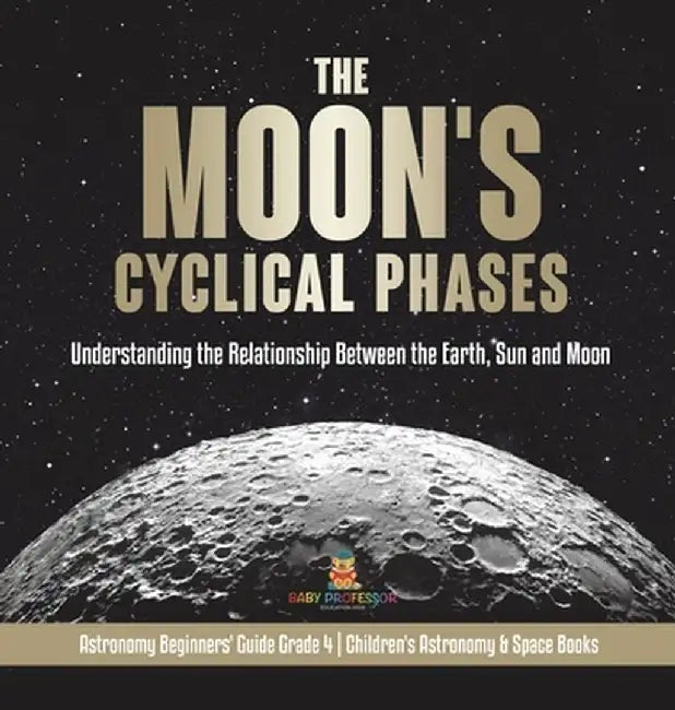 The Moon's Cyclical Phases: Understanding the Relationship Between the Earth, Sun and Moon - Astronomy Beginners' Guide Grade 4 - Children's Astro by Baby Professor