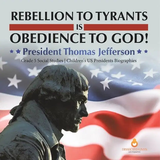 Rebellion to Tyrants is Obedience to God!: President Thomas Jefferson Grade 5 Social Studies Children's US Presidents Biographies by Dissected Lives