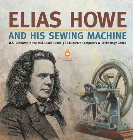 Elias Howe and His Sewing Machine U.S. Economy in the mid-1800s Grade 5 Children's Computers & Technology Books by Tech Tron