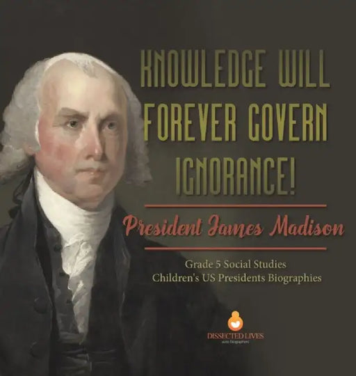 Knowledge Will Forever Govern Ignorance!: President James Madison Grade 5 Social Studies Children's US Presidents Biographies by Dissected Lives