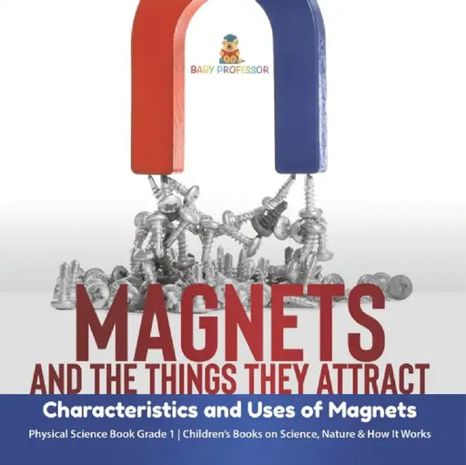 Magnets and the Things They Attract: Characteristics and Uses of Magnets Physical Science Book Grade 1 Children's Books on Science, Nature & How It Wo by Baby Professor