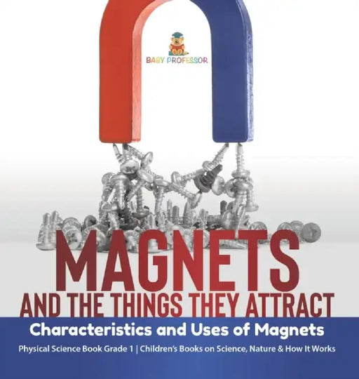 Magnets and the Things They Attract: Characteristics and Uses of Magnets Physical Science Book Grade 1 Children's Books on Science, Nature & How It Wo by Baby Professor