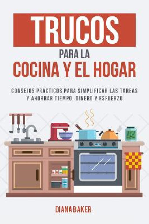 Trucos para la Cocina y el Hogar: Consejos prácticos para simplificar las tareas y ahorrar tiempo, dinero y esfuerzo by Diana Baker