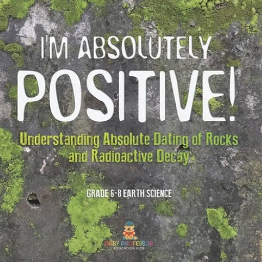 I'm Absolutely Positive! Understanding Absolute Dating of Rocks and Radioactive Decay Grade 6-8 Earth Science by Baby Professor