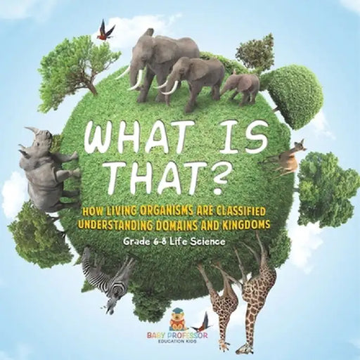 What is That? How Living Organisms are Classified Understanding Domains and Kingdoms Grade 6-8 Life Science by Baby Professor