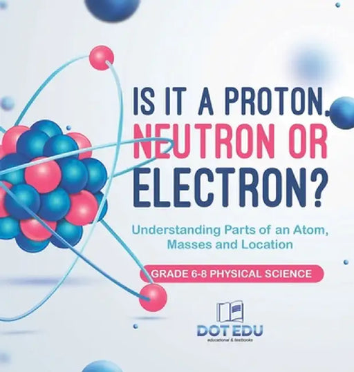 Is it a Proton, Neutron or Electron? Understanding Parts of an Atom, Masses and Location Grade 6-8 Physical Science by Dot Edu