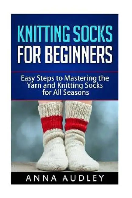 Knitting Socks for Beginners: Easy Steps to Mastering the Yarn and Knitting Socks for All Seasons by Anna Audley