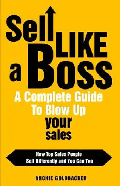 Sell Like a Boss - A Complete Guide to Blow Up Your Sales: How Top Sales People Sell Differently and You Can Too by Archie T. Goldbacker
