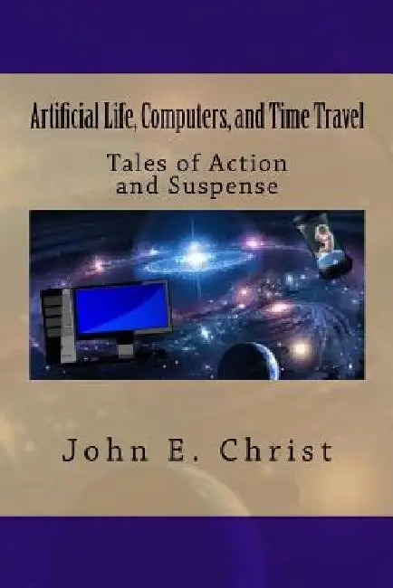 Artificial Life, Computers, and Time Travel: Tales of Action and Suspense by John E. Christ