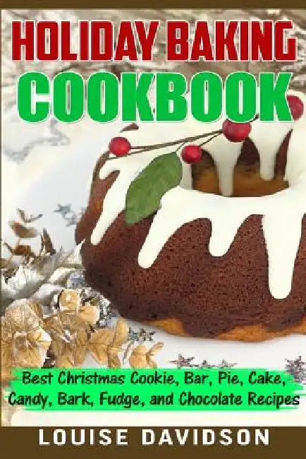 Holiday Baking Cookbook: Best Christmas Cookie, Pie, Bar, Cake, Candy, Bark, Fudge, and Chocolate Recipes by Louise Davidson