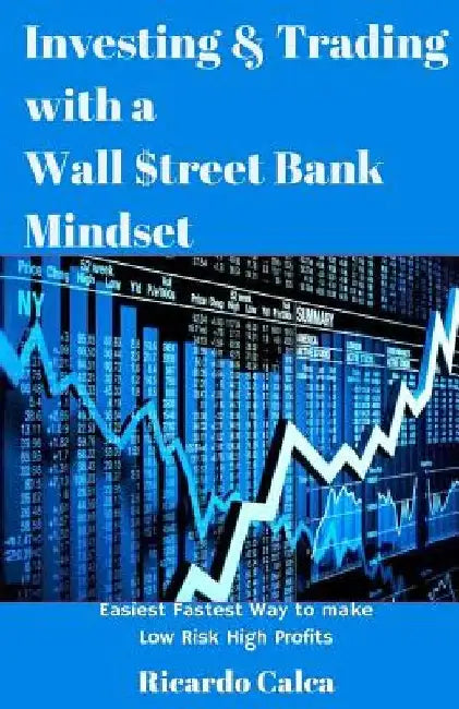Investing & Trading with a Wall $treet Bank Mindset: Easiest Fastest Way to Make Low Risk High Profits by Ricardo Calca