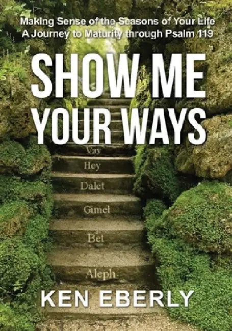 Show Me Your Ways: Making Sense of the Seasons of Your Life - A Journey to Maturity through Psalm 119 by Ken Eberly