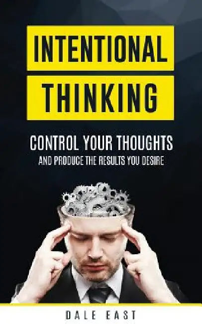 Intentional Thinking: Control Your Thoughts and Produce the Results You Desire by Dale East
