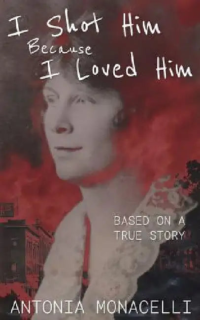 I Shot Him Because I Loved Him: Based on a True Story by Antonia Monacelli