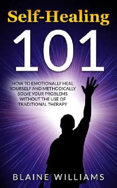 Self Healing 101: How To Emotionally Heal Yourself And Methodically Solve Your Problems Without The Use Of Traditional Therapy by Blaine Williams
