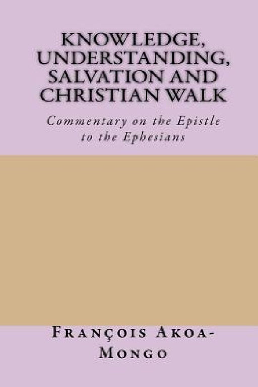 Knowledge, Understanding, Salvation and Christian Walk: Commentary of the Epistle to the Ephesians by Francois Kara Akoa-Mongo Ph. D.