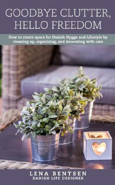 Goodbye Clutter, Hello Freedom: How to Create Space for Danish Hygge and Lifestyle by Cleaning Up, Organizing and Decorating with Care by Lena Bentsen