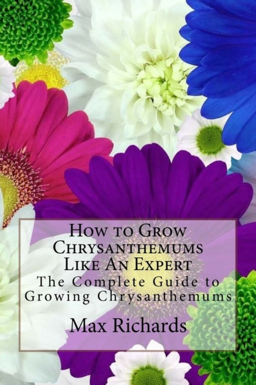 How to Grow Chrysanthemums Like an Expert: The Complete Guide to Growing Chrysanthemums by Max Richards