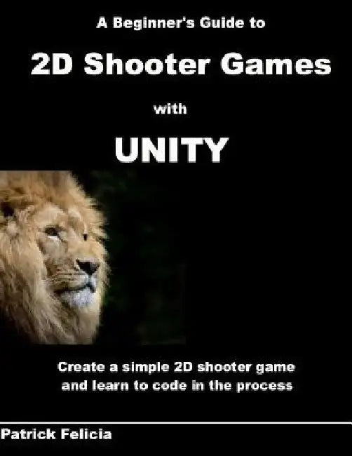 A Beginner's Guide to 2D Shooter Games with Unity: A Beginner's Guide to 2D Shooter Games with Unity: Create a Simple 2D Shooter Game and Learn to Cod by Patrick Felicia