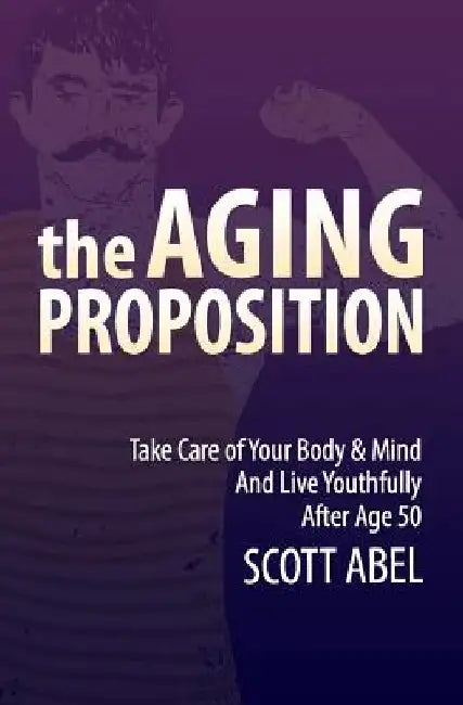 The Aging Proposition: Take Care of Your Body and Mind and Live Youthfully After Age 50 by Scott Abel