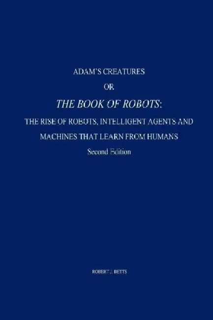 Adam's Creatures, or The Book of Robots: The Rise of Robots, Intelligent Agents and Machines that Learn from Humans by Robert J. Betts